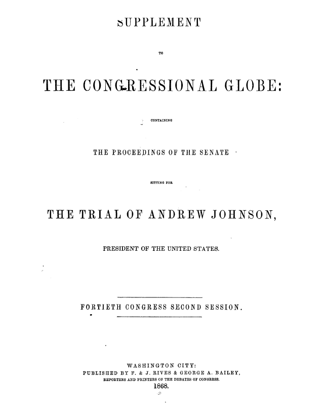 handle is hein.presidentsimp/sspcgssg0001 and id is 1 raw text is: 

               ,UPPLEMENT



                       TO




THE CONGRESSIONAL GLOBE:



                     CONTAINING


         THE PROCEEDINGS OF THE SENATE



                    TITTING OR E




THE   TRIAL OF ANDREW JOHNSON,


    PRESIDENT OF THE UNITED STATES.








FORTIETH CONGRESS SECOND SESSION.







         WASHINGTON CITY:
PUBLISHED BY F. & J. RIVES & GEORGE A. BAILEY,
     REPORTERS AND PRINTERS OF THE DEBATES OF CONGRESS.
               1868.



