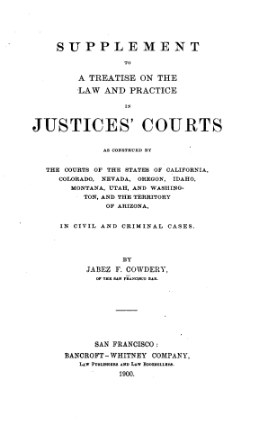 handle is hein.prestate/atlpjc0001 and id is 1 raw text is: SUPPLEMENT
TO
A TREATISE ON THE
-LAW AND PRACTICE
IN
JUSTICES' COURTS
AS CONSTRUED BY
THE COURTS OF THE STATES OF CALIFORNIA,
COLORADO, NEVADA, OREGON, IDAHO,
MONTANA, UTAH, AND WASHING-
TON, AND THE TERRITORY
OF ARIZONA,
IN CIVIL AND CRIMINAL CASES.
BY
JABEZ F. COWDERY,
OF THE SAN FRANCISCO BAR.

SAN FRANCISCO:
BANCROFT- WHITNEY COMPANY,
LAW PUBLISHERS AND LAW BOOKEELLERS.
1900.


