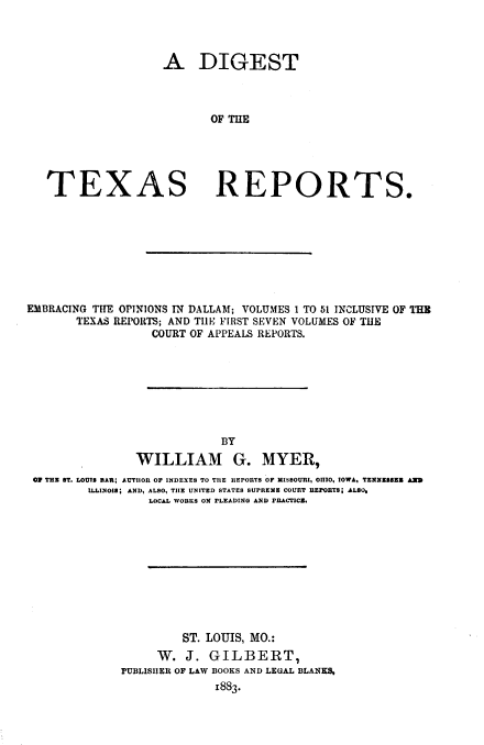 handle is hein.prestate/dgsttxrp0002 and id is 1 raw text is: X

A DIGEST
OF THE
AS REPORTS.

EMBRACING THE OPINIONS IN DALLAM; VOLUMES I TO 51 INCLUSIVE OF THE
TEXAS REPORTS; AND TIlE FIRST SEVEN VOLUMES OF THE
COURT OF APPEALS REPORTS.
BY
WILLIAM G. MYER,
0 THE ST. LOUIS BAR; AUTHOR OF INDEXES TO THE REPORTS OF MISSOURI, OHIO. IOWA, TENNESSEE ARD
ILLINOIS; AND, ALSO, TIE UNITED STATES SUPREME COURT REPOBTS; ALSO.
LOCAL WORKS ON PLEADING AND PRACTICE.
ST. LOUIS, MO.:
W. J. GILBERT,
rUBLISHER OF LAW BOOKS AND LEGAL BLANKS,
1883.

TE


