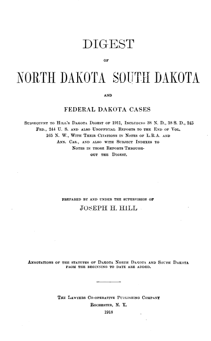 handle is hein.prestate/dgtdktas0003 and id is 1 raw text is: 








                       DIGEST


                              OF



NORTH DAKOTA SOUTH DAKOTA


                              AND


                FEDERAL DAKOTA CASES


   SUBSEQUENT TO HILL'S DAKOTA DIGEST OF 1911, INCLUDING 38 N. D., 38 S. D., 245
       FED., 244 U. S. AND ALSO UNOFFICIAL REPORTS TO THE END OF VOL.
          165 N. W., WITH THEIR CITATIONS IN NOTES OF L.R.A. AND
              ANN. CAS., AND ALSO WITH SUBJECT INDEXES TO
                   NOTES IN THOSE REPORTS THROUGH-
                         OUT THE DIGEST.









                PREPARED BY AND UNDER THE SUPERVISION OF

                      JOSEPH H. HILL











    ANNOTATIONS OF THE STATUTES OF DAKOTA NORTH DAKOTA AND SOUTH DAKOTA
                 FROM THE BEGINNING TO DATE ARE ADDED.






              THE LAWYERS CO-OPERATIVE PUBLISHING COMPANY
                         ROCHESTER, N. Y.
                              1918


