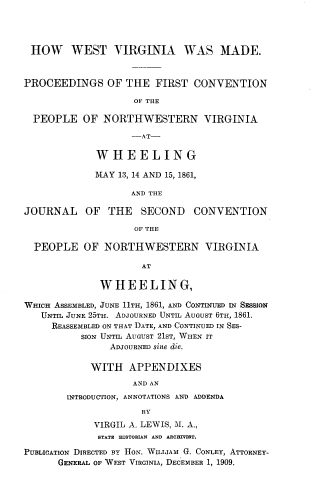 handle is hein.prestate/hwwstmde0001 and id is 1 raw text is: HOW WEST VIRGINIA WAS MADE.
PROCEEDINGS OF THE FIRST CONVENTION
OF THE
PEOPLE OF NORTHWESTERN VIRGINIA
-AT-
WHEELING
MAY 13, 14 AND 15, 1861,
AND THE
JOURNAL OF THE SECOND CONVENTION
OF THE
PEOPLE OF NORTHWESTERN VIRGINIA
AT
WHEELING,
WHICH ASSEMBLED, JUNE 11TH, 1861, AND CONTINUED IN SESSION
UNTIL JUNE 25TH. ADJOURNED UNTIL AUGUST 6TH, 1861.
REASSEMBLED ON THAT DATE, AND CONTINUED IN SES-
SION UNTIL AUGUST 21ST, WHEN IT
ADJOURNED sine die.
WITH APPENDIXES
AND AN
INTRODUCTION, ANNOTATIONS AND ADDENDA
BY
VIRGIL A. LEWIS, T1. A.,
STATE HISTORIAN AND ARCHIVIST.
PUBLICATION DIRECTED BY HON. WILLIAM G. CONLEY, ATTORNEY-
GENERAL OF WEST VIRGINIA, DECEMBER 1, 1909.


