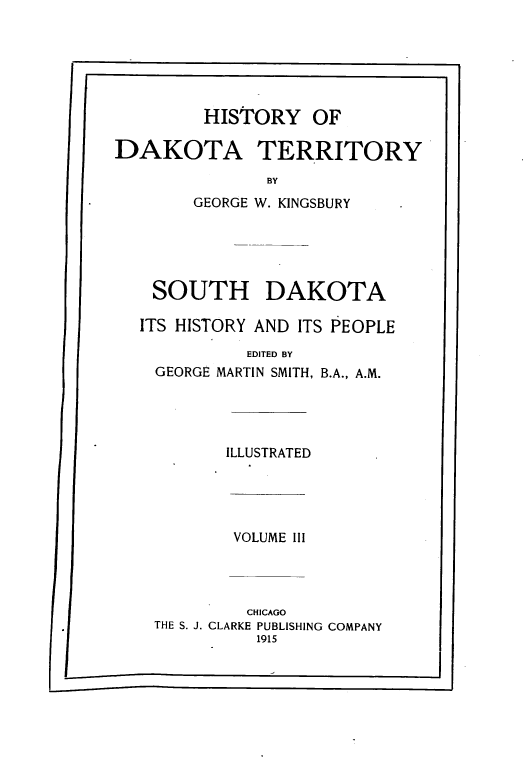 handle is hein.prestate/hyodaty0003 and id is 1 raw text is: HISTORY OF
DAKOTA TERRITORY
BY
GEORGE W. KINGSBURY
SOUTH DAKOTA
ITS HISTORY AND ITS PEOPLE
EDITED BY
GEORGE MARTIN SMITH, B.A., A.M.
ILLUSTRATED
VOLUME III
CHICAGO
THE S. J. CLARKE PUBLISHING COMPANY
1915


