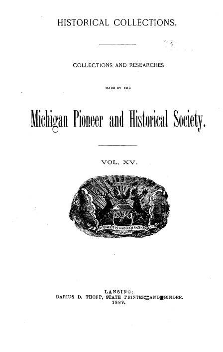 handle is hein.prestate/mihico0015 and id is 1 raw text is: 


HISTORICAL COLLECTIONS.


           COLLECTIONS AND RESEARCHES



                   MADE BY THE






Michigan   Pionleer and  Historical Society.


VOL.  XV.


            LANSING:
DARIUS D. THORP, STATE PR[NTER--ANDIBINDER.
              1889.


