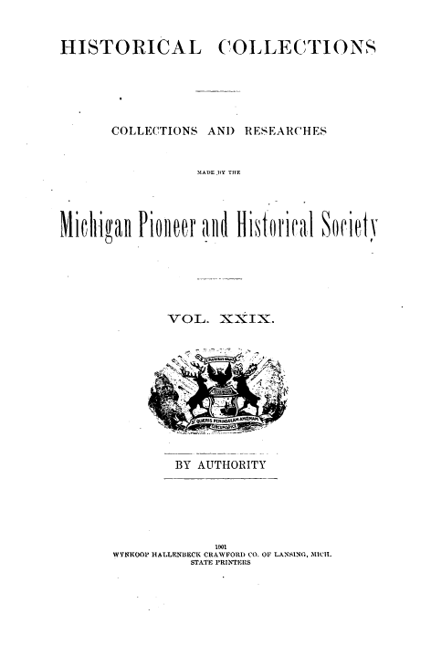 handle is hein.prestate/mihico0029 and id is 1 raw text is: 



HISTORICAL COLLECTIONS








       COLLECTIONS  AND RESEARCHES



                  MADE BY THE


VOL.   XXIX.















BY  AUTHORITY


              1901
IVYNROOP HIALLNI3ECI( CRA VFORD CO. 0OF LANSING, MId!I`.
          STATE PRINTERS


