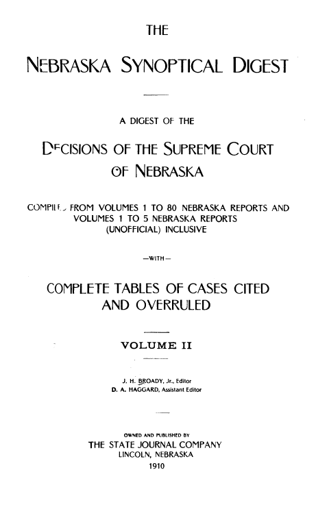 handle is hein.prestate/nbsnd0002 and id is 1 raw text is: 

                    ThE


N[1BMASKA SYNOrTICAL DIGEisT



                A DIGEST OF THE


   DscIsloNs   OF iTE  SUrREMIE   COURT

              OF  NEBRASKA


COM Pit f.


FROM VOLUMES 1 TO 80 NEBRASKA REPORTS AND
VOLUMES 1 TO 5 NEBRASKA REPORTS
      (UNOFFICIAL) INCLUSIVE


-WITH-


COMPLETE   TABLES   OF  CASES   CITED
         AND   OVERRULED


            VOLUME II


            J. H. BfOADY, Jr., Editor
            D. A. HAGGARD. Assistant Editor



            OWNED AND PUBLISHED BY
       THE STATE JOURNAL COMPANY
            LINCOLN, NEBRASKA
                 1910


