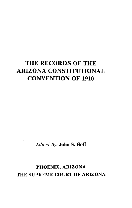 handle is hein.prestate/raccn0001 and id is 1 raw text is: 









  THE RECORDS  OF THE
ARIZONA  CONSTITUTIONAL
   CONVENTION  OF 1910










     Edited By: John S. Goff



     PHOENIX, ARIZONA
THE SUPREME COURT OF ARIZONA


