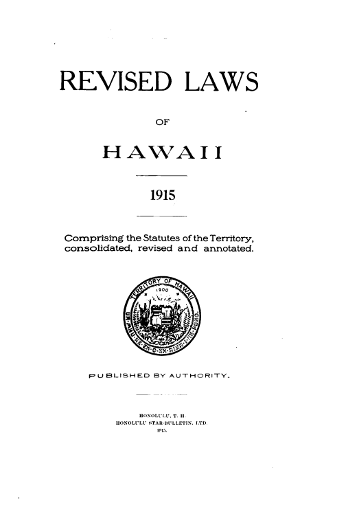 handle is hein.prestate/revlh0001 and id is 1 raw text is: 







REVISED LAWS


               OF


       H  AWAI I


1915


Comprising the Statutes of the Territory,
consolidated, revised and annotated.


              Y 0 y








    PUEBLISHED BY AUTHORITY.



            HONOLULU. T. H.
        HONOLULU STAR-BULLETIN, LTD.
               1915.


