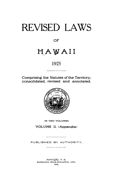 handle is hein.prestate/rlwhw0002 and id is 1 raw text is: REVISED LAWS
OF
HA WAII
1925

Comprising the Statutes of the Territory,
consolidated, revised and annotated.
\ORtY OF
IN TWO VOLUMES
VOLUME II. (Appendix)
PUBLISHED BY AUTHORITY..
HONOLyt\U, T. H.
HONOLULU STAR-BULLETIN, LTD.
1925.


