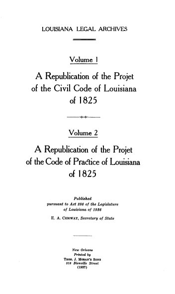 handle is hein.prestate/rpccl0001 and id is 1 raw text is: LOUISIANA LEGAL ARCHIVES
Volume 1
A Republication of the Projet
of the Civil Code of Louisiana
of 1825

Volume 2
A Republication of the Projet
of the Code of Pradice of Louisiana
of 1825
Published
pursuant to Act 286 of the Legislature
of Louisiana of 1936
E. A. CONWAY, Secretary of State
New Orleana
Printed by
THos. J. MORAN'S SONS
518 Bienville Street
(1937)


