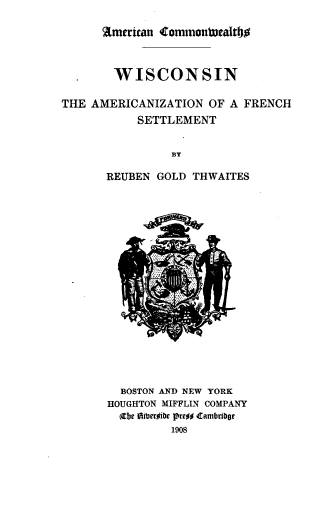 handle is hein.prestate/wtafs0001 and id is 1 raw text is: 

American Comrnounrnath


  . WISCONSIN

THE AMERICANIZATION   OF A FRENCH
           SETTLEMENT


                BY

       REUBEN GOLD THWAITES


  BOSTON AND NEW YORK
HOUGHTON MIFFLIN COMPANY
  (ebe Oiberoibe pre#o cambriboe
         1908


