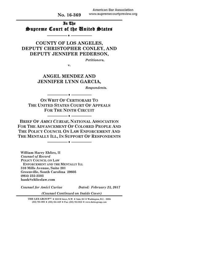 handle is hein.preview/prvwpepsryp0001 and id is 1 raw text is: 


                  No. 16-369



    bapreme   Court of the Wniteb  btates


        COUNTY OF LOS ANGELES,
  DEPUTY CHRISTOPHER CONLEY, AND
     DEPUTY JENNIFER PEDERSON,
                              Petitioners,
                      V.


           ANGEL   MENDEZ AND
         JENNIFER LYNN GARCIA,
                              Respondents.


          ON WRIT OF CERTIORARI  TO
     THE UNITED STATES COURT  OF APPEALS
            FOR THE NINTH CIRCUIT


 BRIEF OF AMICI CURIAE, NATIONAL ASSOCIATION
FOR THE ADVANCEMENT   OF COLORED  PEOPLE AND
THE  POLICY COUNCIL ON LAW ENFORCEMENT   AND
THE MENTALLY  ILL, IN SUPPORT OF RESPONDENTS



William Harry Ehlies, II
Counsel of Record
POLICY COUNCIL ON LAW
  ENFORCEMENT AND THE MENTALLY ILL
  310 Mills Avenue, Suite 201
  Greenville, South Carolina 29605
  (864) 232-3503
  hank@ehlieslaw.com

  Counsel for Amici Curiae Dated: February 23, 2017
           (Counsel Continued on Inside Cover)
    THE LEX GROUPDC * 1825 K Street, N.W. * Suite 103 * Washington, D.C. 20006
      (202) 955-0001 * (800) 856-4419 * Fax: (202) 955-0022 * www.thelexgroup.com


