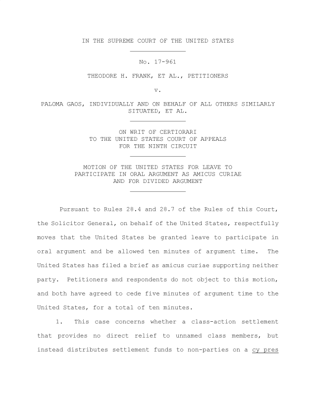 handle is hein.preview/prvwtcheawnq0001 and id is 1 raw text is: 





IN THE SUPREME COURT OF THE UNITED STATES


                            No. 17-961

              THEODORE H. FRANK, ET AL., PETITIONERS

                                V.

 PALOMA GAOS, INDIVIDUALLY AND ON BEHALF OF ALL OTHERS SIMILARLY
                         SITUATED, ET AL.



                      ON WRIT OF CERTIORARI
              TO THE UNITED STATES COURT OF APPEALS
                      FOR THE NINTH CIRCUIT



            MOTION  OF THE UNITED STATES FOR LEAVE TO
          PARTICIPATE IN ORAL ARGUMENT AS AMICUS CURIAE
                    AND  FOR DIVIDED ARGUMENT




      Pursuant to Rules 28.4 and 28.7 of the Rules of this Court,

the Solicitor General, on behalf of the United States, respectfully

moves that  the United States be granted  leave to participate in

oral argument  and be allowed ten minutes of  argument time.  The

United States has filed a brief as amicus curiae supporting neither

party.  Petitioners and respondents do not object to this motion,

and both have agreed to cede five minutes of argument time to the

United States, for a total of ten minutes.

     1.   This  case concerns  whether a  class-action settlement

that  provides no  direct relief  to unnamed  class members,  but

instead distributes settlement  funds to non-parties on a cy pres


