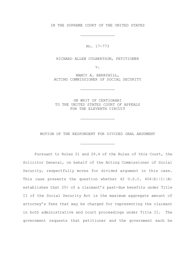 handle is hein.preview/prvwtcheawsc0001 and id is 1 raw text is: 





IN THE SUPREME COURT OF THE UNITED STATES


                           No.  17-773


              RICHARD ALLEN CULBERTSON,  PETITIONER

                               V.

                       NANCY A. BERRYHILL,
             ACTING COMMISSIONER OF  SOCIAL SECURITY





                      ON WRIT OF CERTIORARI
              TO THE UNITED STATES COURT OF APPEALS
                     FOR THE ELEVENTH CIRCUIT






       MOTION OF  THE RESPONDENT FOR DIVIDED ORAL ARGUMENT





     Pursuant to Rules 21 and 28.4 of the Rules of this Court, the

Solicitor General, on behalf of the Acting Commissioner of Social

Security, respectfully moves  for divided argument  in this case.

This case  presents the  question whether 42  U.S.C. 406(b) (1) (A)

establishes that 25% of a claimant's past-due benefits under Title

II of the Social Security Act  is the maximum aggregate amount of

attorney's fees that may be charged for representing the claimant

in both administrative and court proceedings under Title II.  The

government requests  that petitioner  and the government  each be


