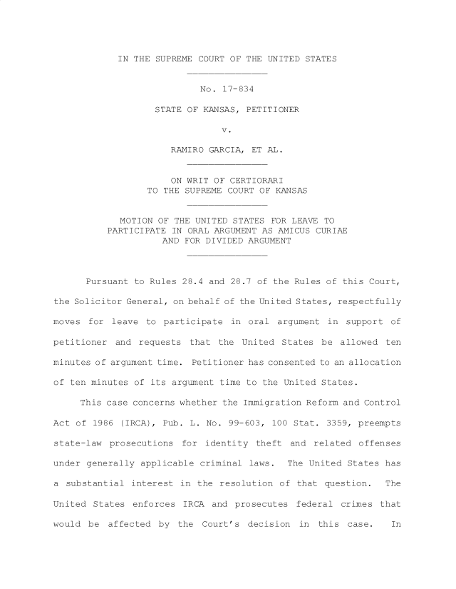 handle is hein.preview/prvwuslprox0001 and id is 1 raw text is: 





IN THE SUPREME COURT OF THE UNITED STATES


                            No. 17-834

                   STATE OF KANSAS, PETITIONER

                                V.

                      RAMIRO GARCIA, ET AL.


                      ON WRIT OF CERTIORARI
                  TO THE SUPREME COURT OF KANSAS


             MOTION OF THE UNITED STATES FOR LEAVE TO
          PARTICIPATE IN ORAL ARGUMENT AS AMICUS CURIAE
                    AND  FOR DIVIDED ARGUMENT




      Pursuant to Rules 28.4 and 28.7 of the Rules of this Court,

the Solicitor General, on behalf of the United States, respectfully

moves  for leave to  participate in  oral argument in  support of

petitioner  and requests  that the United  States be  allowed ten

minutes of argument time. Petitioner has consented to an allocation

of ten minutes of its argument time to the United States.

     This case concerns whether the Immigration Reform and Control

Act of  1986 (IRCA), Pub. L. No. 99-603, 100 Stat. 3359, preempts

state-law  prosecutions for  identity theft and  related offenses

under generally applicable  criminal laws.  The United States has

a  substantial interest in the resolution of  that question.  The

United  States enforces IRCA  and prosecutes  federal crimes that

would  be affected  by the  Court's  decision in  this case.        In


