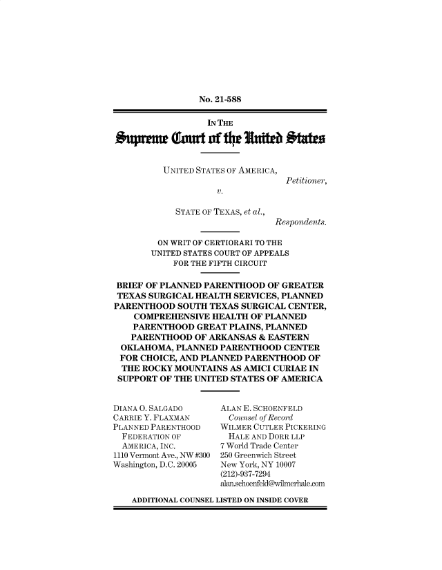 handle is hein.preview/supbmmju0001 and id is 1 raw text is: No. 21-588

IN THE

UNITED STATES OF AMERICA,
V.
STATE OF TEXAS, et al.,

Petitioner,

Respondents.

ON WRIT OF CERTIORARI TO THE
UNITED STATES COURT OF APPEALS
FOR THE FIFTH CIRCUIT
BRIEF OF PLANNED PARENTHOOD OF GREATER
TEXAS SURGICAL HEALTH SERVICES, PLANNED
PARENTHOOD SOUTH TEXAS SURGICAL CENTER,
COMPREHENSIVE HEALTH OF PLANNED
PARENTHOOD GREAT PLAINS, PLANNED
PARENTHOOD OF ARKANSAS & EASTERN
OKLAHOMA, PLANNED PARENTHOOD CENTER
FOR CHOICE, AND PLANNED PARENTHOOD OF
THE ROCKY MOUNTAINS AS AMICI CURIAE IN
SUPPORT OF THE UNITED STATES OF AMERICA

DIANA 0. SALGADO
CARRIE Y. FLAXMAN
PLANNED PARENTHOOD
FEDERATION OF
AMERICA, INC.
1110 Vermont Ave., NW #300
Washington, D.C. 20005

ALAN E. SCHOENFELD
Counsel of Record
WILMER CUTLER PICKERING
HALE AND DORR LLP
7 World Trade Center
250 Greenwich Street
New York, NY 10007
(212)-937-7294
alan.schoenfeld@wilmerhale.com

ADDITIONAL COUNSEL LISTED ON INSIDE COVER


