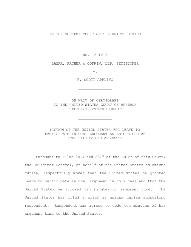 handle is hein.preview/supdljno0001 and id is 1 raw text is: 








IN THE SUPREME COURT OF THE UNITED STATES


                          No. 16-1215

            LAMAR, ARCHER & COFRIN, LLP, PETITIONER

                               V.

                        R. SCOTT APPLING





                     ON WRIT OF CERTIORARI
             TO THE UNITED STATES COURT OF APPEALS
                    FOR THE ELEVENTH CIRCUIT





           MOTION  OF THE UNITED STATES FOR LEAVE TO
         PARTICIPATE IN ORAL ARGUMENT AS AMICUS CURIAE
                   AND  FOR DIVIDED ARGUMENT




     Pursuant to Rules 28.4 and 28.7 of the Rules of this Court,

the Solicitor General, on behalf of the United States as amicus

curiae, respectfully  moves that  the United States  be granted

leave to participate in oral argument in this case and that the

United  States be allowed  ten minutes of  argument time.   The

United  States has  filed a brief  as amicus  curiae supporting

respondent.  Respondent  has agreed to cede  ten minutes of his

argument time to the United States.


