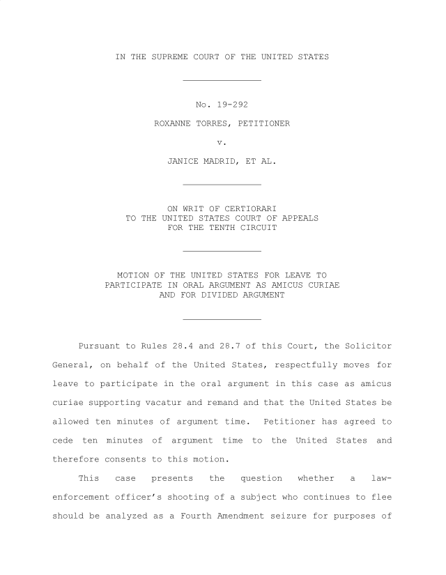 handle is hein.preview/supogfjt0001 and id is 1 raw text is: 





IN THE SUPREME COURT OF THE UNITED STATES


                           No.  19-292

                   ROXANNE  TORRES, PETITIONER

                               V.

                      JANICE MADRID, ET AL.





                      ON WRIT OF CERTIORARI
              TO THE UNITED STATES COURT OF APPEALS
                      FOR THE TENTH CIRCUIT





            MOTION  OF THE UNITED STATES FOR LEAVE TO
          PARTICIPATE IN ORAL ARGUMENT AS AMICUS CURIAE
                    AND  FOR DIVIDED ARGUMENT





     Pursuant to Rules 28.4 and 28.7 of this Court, the Solicitor

General, on behalf  of the United States,  respectfully moves for

leave to participate in the oral  argument in this case as amicus

curiae supporting vacatur and remand and that the United States be

allowed ten minutes  of argument time.  Petitioner  has agreed to

cede  ten minutes  of  argument  time to  the  United States  and

therefore consents to this motion.

     This   case   presents   the   question   whether   a   law-

enforcement officer's shooting of a subject who continues to flee

should be analyzed as a  Fourth Amendment seizure for purposes of


