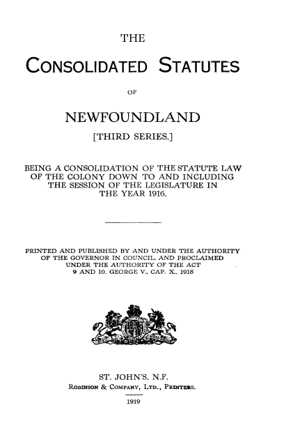 handle is hein.psc/csnewfots0001 and id is 1 raw text is: 



                 THE


CONSOLIDATED STATUTES

                  OF


       NEWFOUNDLAND

            [THIRD SERIES.]


BEING A CONSOLIDATION OF THE STATUTE LAW
OF THE COLONY DOWN TO AND INCLUDING
    THE SESSION OF THE LEGISLATURE IN
             THE YEAR 1916,






PRINTED AND PUBLISHED BY AND UNDER THE AUTHORITY
   OF THE GOVERNOR IN COUNCIL. AND PROCLAIMED
       UNDER THE AUTHORITY OF THE ACT
       9 AND 10, GEORGE V.. CAP. X.. 1918


     ST. JOHN'S. N.F.
ROBINSON & COMPANY, LTD., PRINTERS.
          1919


