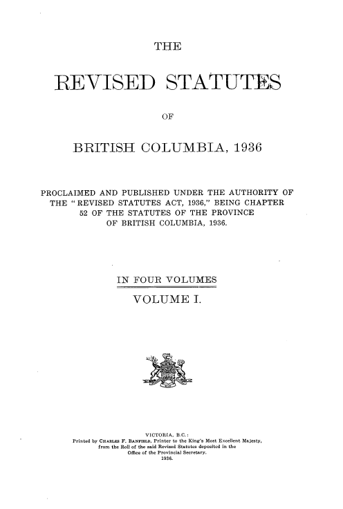 handle is hein.psc/resbrc0001 and id is 1 raw text is: THE

IREVISED STATUTES
OF
BRITISH COLUMBIA, 1936

PROCLAIMED AND PUBLISHED UNDER THE AUTHORITY OF
THE REVISED STATUTES ACT, 1936, BEING CHAPTER
52 OF THE STATUTES OF THE PROVINCE
OF BRITISH COLUMBIA, 1936.
IN FOUR VOLUMES
VOLUME I.

VICTORIA, B.C.:
Printed by CHARLES F. BANFIELD, Printer to the King's Most Excellent Majesty,
from the Roll of the said Revised Statutes deposited in the
Office of the Provincial Secretary.
1936.


