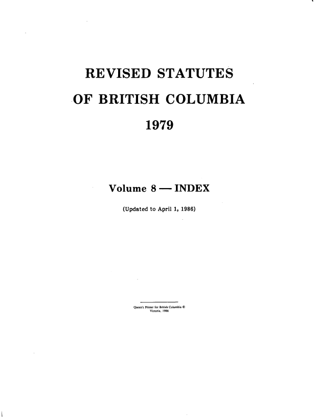 handle is hein.psc/restbco0008 and id is 1 raw text is: REVISED STATUTES
OF BRITISH COLUMBIA
1979
Volume 8-- INDEX
(Updated to April 1, 1986)
Queen's Printer for British Columbia ©
Victoria, 1986


