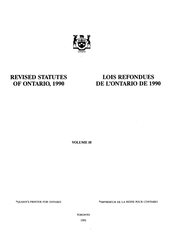 handle is hein.psc/rvstato0010 and id is 1 raw text is: 














REVISED STATUTES
OF ONTARIO, 1990


   LOIS REFONDUES
DE L'ONTARIO DE 1990


VOLUME 10


©QUEEN'S PRINTER FOR ONTARIO


CIMPRIMEUR DE LA REINE POUR L'ONTARIO


TORONTO


