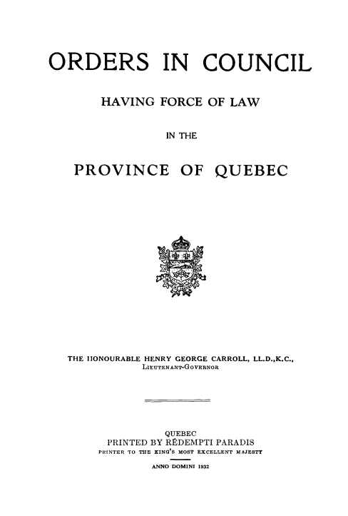 handle is hein.psc/stapqueb0065 and id is 1 raw text is: 






ORDERS IN COUNCIL



        HAVING FORCE OF LAW



                  IN THE



    PROVINCE OF QUEBEC


THE IONOURABLE HENRY GEORGE CARROLL, LL.D.,K.C.,
           LIEUTENANT-GOVERNOR







               QUEBEC
      PRINTED BY RtDEMPTI PARADIS
      PRINTER TO THE KING'S MOST EXCELLENT MAJESTY

             ANNO DOMINI 1932


