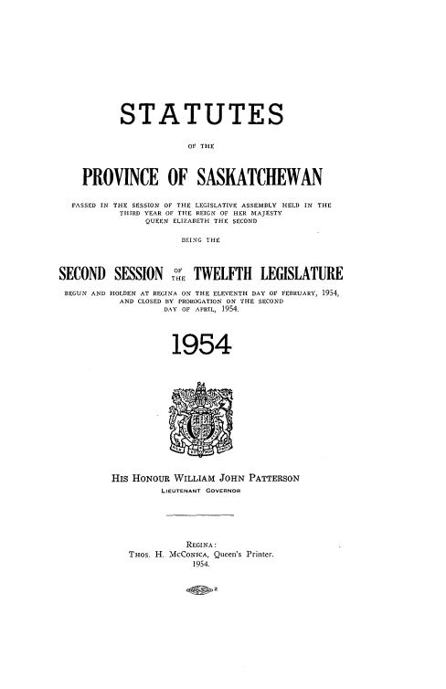 handle is hein.psc/stapvskchw0053 and id is 1 raw text is: 












           STATUTES


                       OF THE



    PROVINCE OF SASKATCHEWAN

  PASSED IN THE SESSION OF THE LEGISLATIVE ASSEMBLY HELD IN THE
           THIRD YEAR OF THE REIGN OF HER MAJESTY
                QUEEN ELIZABETH THE SECOND

                      BEING THE



SECOND SESSION T:E TWELFTH LEGISLATURE

BEGUN AND HOLDEN AT REGINA ON THE ELEVENTH DAY OF FEBRUARY, 1954,
           AND CLOSED BY PROROGATION ON THE SECOND
                   DAY OF APRIL, 1954.




                   1954














         His HONOUR  WILLIAM JOHN PATTERSON
                  LIEUTENANT GOVERNOR





                       REGINA:
             THOS. H. MCCONICA, Queen's Printer.
                        1954.


c00n2


