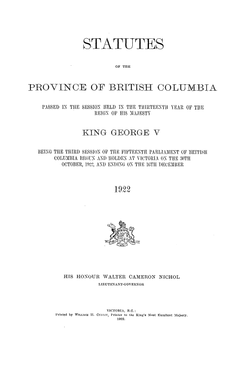 handle is hein.psc/statbc0052 and id is 1 raw text is: STATUTES
OF THE
PROVINCE OF BRITISH COLUMBIA
PASSED IN THE SESSION HELD IN THE TIIRITEENTI YEAR OF THE
REIGN OF HIS MAJESTY
KING GEORGE V
BEING THE THIR) SESSIN OF THE FIFTEENTH PARLIAMENT OF 1IUITIS
COLUMBIA BEGUN AND ITOLDEN AT VICTORIA ON THE 30TH
OCTOBER, 19, AND ENDING ON THE 16TI 1)ECEIIIER
1922

HIS HONOUR WALTER CAMERON NICHOL
LIEUTENANT-GOVERNOR
VICTORIA, B.C.:
Printed by WILLIAI 11. CULLIN, Printer to the King's Most Excellent Majesty.
1922.


