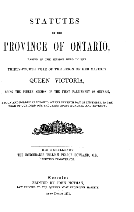 handle is hein.psc/statont0004 and id is 1 raw text is: 



             STATUTES

                       OF THE



 PROVINCE OF ONTARIO,

            PASSED IN THE SESSION HELD IN THE

   THIRTY-FOURTH YEAR OF THE REIGN OF HER MAJESTY


             QUEEN VICTORIA,

 BEING THE FOURTH SESSION OF THE FIRST PARLIAMENT OF ONTARIO,

BEGUN AND HOLDEN AT TORONTO, ON THE SEVENTH DAY OF DECEMBER, IN THE
   YEAR OF OUR LORD ONE THOUSAND EIGHT HUNDRED AND SEVENTY.









                  HIS EXCELLENCY
       THE HONOURABLE WJLLIAM PEARCE HOWLAND, C.B.,
                  LIEUTENANT-GOVERNOR.




              PRINTED BY JOHN NOTMAN,
       LAW PRINTER TO THE QUEEN'S MOST EXCELLENT MAJESTY.
                    ANlo DOMINI 1871.


