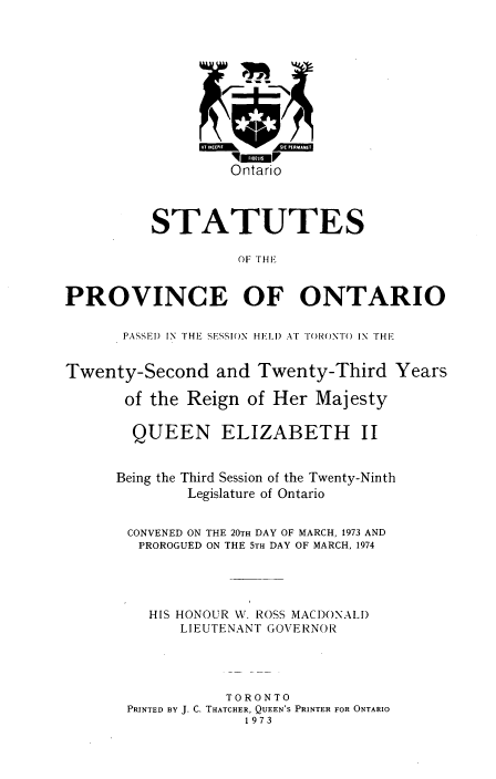 handle is hein.psc/statont0104 and id is 1 raw text is: 








                   Ontario


          STATUTES
                   OF THE


PROVINCE OF ONTARIO

      PASSEI) IN THE SFSSION HEI.I) AT TI()ONT) IN THE

Twenty-Second and Twenty-Third Years
       of the Reign of Her Majesty

       QUEEN ELIZABETH II

       Being the Third Session of the Twenty-Ninth
              Legislature of Ontario

       CONVENED ON THE 20TH DAY OF MARCH, 1973 AND
       PROROGUED ON THE 5TH DAY OF MARCH, 1974



         HIS HONOUR W. ROSS MACDONALD
             LIEUTENANT GOVERNOR



                  TORONTO
       PRINTED BY J. C. THATCHER, QUEEN'S PRINTER FOR ONTARIO
                    1973


