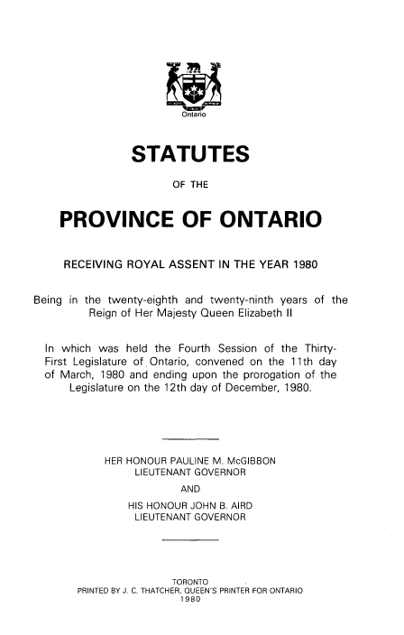 handle is hein.psc/statont0111 and id is 1 raw text is: 







                        Ontario


                STATUTES

                       OF THE


    PROVINCE OF ONTARIO


    RECEIVING ROYAL ASSENT IN THE YEAR 1980


Being in the twenty-eighth and twenty-ninth years of the
         Reign of Her Majesty Queen Elizabeth II


  In which was held the Fourth Session of the Thirty-
  First Legislature of. Ontario, convened on the 11th day
  of March, 1980 and ending upon the prorogation of the
      Legislature on the 12th day of December, 1980.




            HER HONOUR PAULINE M. McGIBBON
                 LIEUTENANT GOVERNOR
                        AND
                HIS HONOUR JOHN B. AIRD
                LIEUTENANT GOVERNOR


               TORONTO
PRINTED BY J. C. THATCHER, QUEEN'S PRINTER FOR ONTARIO
                 1980


