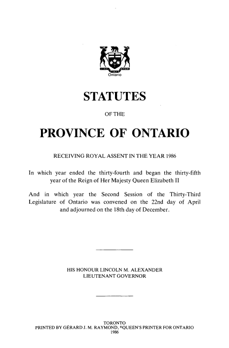 handle is hein.psc/statont0117 and id is 1 raw text is: 









                         '-Vr
                         Ontario



                 STATUTES

                        OF THE


   PROVINCE OF ONTARIO


        RECEIVING ROYAL ASSENT IN THE YEAR 1986

In which year ended the thirty-fourth and began the thirty-fifth
       year of the Reign of Her Majesty Queen Elizabeth II

And in which year the Second Session of the Thirty-Third
Legislature of Ontario was convened on the 22nd day of April
          and adjourned on the 18th day of December.








            HIS HONOUR LINCOLN M. ALEXANDER
                 LIEUTENANT GOVERNOR






                       TORONTO
  PRINTED BY GtRARD J. M. RAYMOND, CQUEEN'S PRINTER FOR ONTARIO
                         1986


