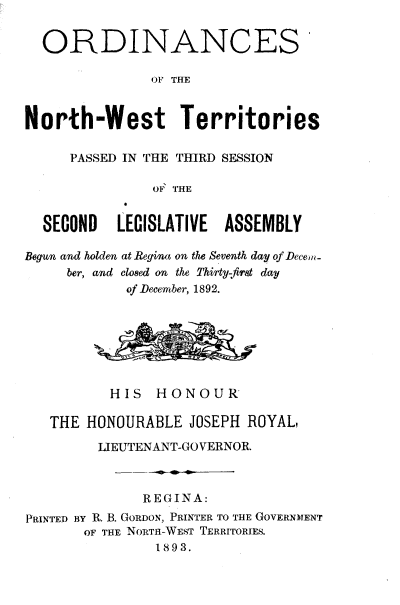 handle is hein.psc/stunorwt0013 and id is 1 raw text is: 


  ORDINANCES

               OF THE


North-West Territories

     PASSED IN THE THIRD SESSION

               OF THE


  SECOND   LECISLATIVE  ASSEMBLY

Begun and holden at Regina on the Seventh day of Decew.
     ber, and Clo8ed on the Thirty-first day
            of December, 1892.







          HIS   HONOUR

   THE HONOURABLE   JOSEPH ROYAL,

         LIEUTENANT-GOVERNOR.



              REGINA:
PRINTED BY R. B. GORDON, PRINTER TO THE GOVERNMENT
       OF THE NORTH-WEST TERRITORIES.
                1893.


