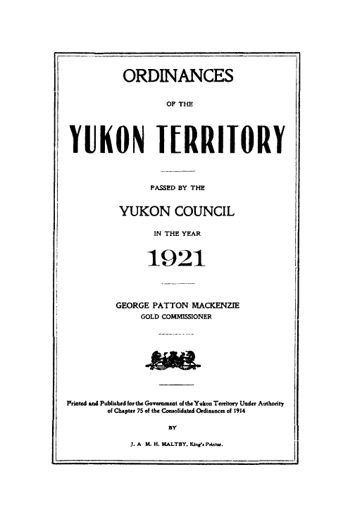 handle is hein.psc/yukon1921 and id is 1 raw text is: 








           ORDINANCES


                   OF THE





YUKON IRRITORY


       PASSED BY THE


 YUKON COUNCIL

       IN THE YEAR



       1921




GEORGE PATTON MACKENZIE
     GOLD COMMISSIONER


Printed and Published for the Government of the Yukon Terrtory Under Authority
        of Chapter 75 of the Consolidated Ordinances of 1914

                    BY


1. A M. H. MALTBY, Kine's Prints.


rj


