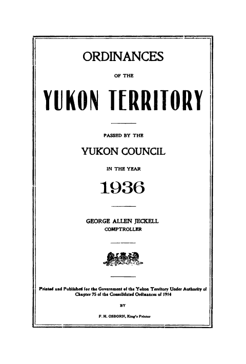 handle is hein.psc/yukon1936 and id is 1 raw text is: 









            ORDINANCES


                    OF THE





 YUKON IERRITORY




                 PASSED BY THE


           YUKON COUNCIL


                  IN THE YEAR



                1936





             GEORGE ALLEN JECKELL
                  COMPTROLLER









Printed and Published for the Government of the Yukon Territory Under Authority of

          Chapter 75 of the Conmofldatsd Ordimances of Jj4

                      BY

                F. H. OSBORN, Kine'a Printer


