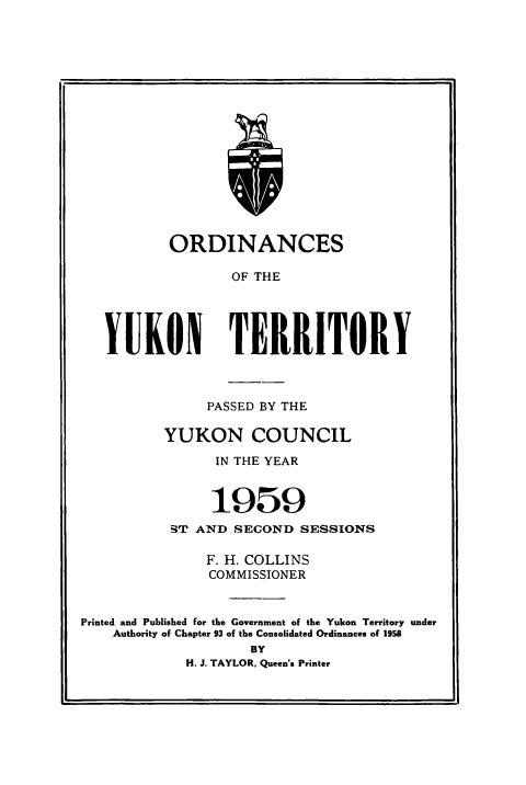 handle is hein.psc/yukon1959 and id is 1 raw text is: 

















        ORDINANCES

               OF THE





YUKON TERRITORY


               PASSED BY THE

          YUKON COUNCIL

                IN THE YEAR


                1959
           ST AND SECOND SESSIONS

               F. H. COLLINS
               COMMISSIONER


Printed and Published for the Government of the Yukon Territory under
    Authority of Chapter 93 of the Consolidated Ordinances of 1958
                    BY
            H. J. TAYLOR, Queen's Printer


a-



