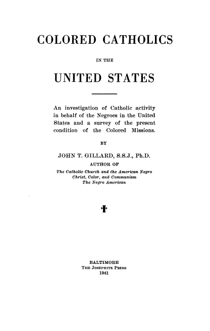 handle is hein.religion/cdccsiteudss0001 and id is 1 raw text is: COLORED CATHOLICS
IN THE
UNITED STATES

An investigation of Catholic activity
in behalf of the Negroes in the United
States and a survey of the present
condition  of the    Colored   Missions.
BY
JOHN T. /GILLARD, S.S.J., Ph.D.
AUTHOR OF
The Catholic Church and the American Negro
Christ, Color, and Communism
The Negro American
It

BALTIMORE
THE JOSEPHITE PRESS
1941


