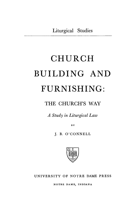 handle is hein.religion/chbfurn0001 and id is 1 raw text is: 



Liturgical Studies


     CHURCH

BUILDING AND

  FURNISHING:

  THE CHURCH'S WAY

    A Study in Liturgical Law


      J. B. O'CONNELL






UNIVERSITY OF NOTRE DAME PRESS
      NOTRE DAME, INDIANA


