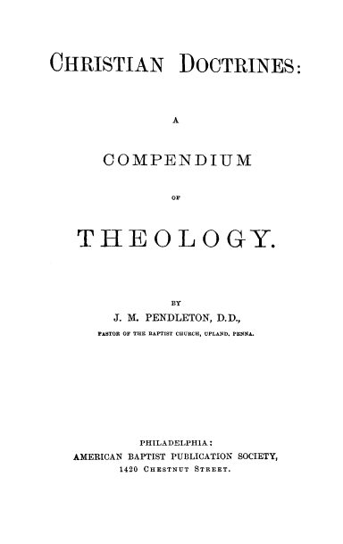 handle is hein.religion/chdomthe0001 and id is 1 raw text is: 






CHRISTIAN DOCTRINES:





                A




       COMPENDIUM



                OF




   THEOLOGY.





               BY

        J. M. PENDLETON, D.D.,
      PASTOR OF THE BAPTIST CHURCH, UPLAND. PENlNA.











           PHILADELPHIA:
   AMERICAN BAPTIST PUBLICATION SOCIETY,
         1420 CHESTNUT STREET.


