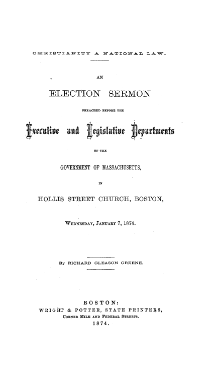 handle is hein.religion/chnatlw0001 and id is 1 raw text is: CI-1MISTIAI XTY A IrTIO1ITAL LAW.

ELECTION

SERMON

PREACHED BEFORE THE
OF THE
GOVERNMENT OF MASSACHUSETTS,
IN
HOLLIS STREET CHURCH, BOSTON,
WEDNESDAY, JA.uARY 7, 1874.
By RICHARD GLEASON GREENE.
BOSTON:
WRIGHT & POTTER, STATE PRINTERS,
CORNER MILK AND FEDERAL STREETS.
1874.


