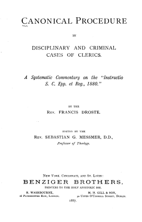 handle is hein.religion/clpeidyad0001 and id is 1 raw text is: 




CANONICAL PROCEDURE


                     IN


     DISCIPLINARY AND CRIMINAL

           CASES   OF  CLERICS.





  A Systematic Commentary on the Instructio

          S. C. Epp. et Reg., 1880.





                   BY THE
           REv. FRANCIS DROSTE.




                 EDITED BY THE
      REV. SEBASTIAN G. MESSMER, D.D.,
               Professor of Theology.








         NEW YORK, CINCINNATI, AND ST. LOUIs:

 BENZIGER BROTHERS,
          PRINTERS TO THE HOLY APOSTOLIC SEE.
   R. WASHBOURNE,          M. H. GILL & SON,
I8 PATERNOSTER Row, LONDON.  5o UPPER O'CONNELL STREET, DUBLIN.
                   1887.


