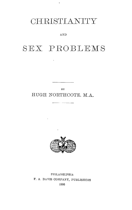 handle is hein.religion/csstyadsx0001 and id is 1 raw text is: ClRISTIANITY
AND

SEX

PROBLEMS

BY
HUGH NORTHCOTE, M.A.
PIT[LADELPHIA
F. A. DAVIS COMPANY, PUBLISHERS
1900


