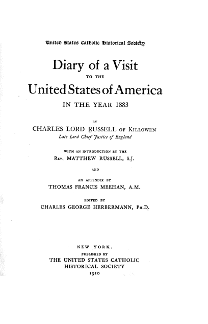 handle is hein.religion/dvusa0001 and id is 1 raw text is: MntPteb Mates ¢IatboItc lbistortca1 5d8 v.

Diary of a Visit
TO THE
United States of America
IN THE YEAR 1883
BY
CHARLES LORD 4USSELL OF KILLOWEN
Late Lord Chief Justice of England
WITH AN INTRODUCTION BY THE
REV. MATTHEW RUSSELL, S.J.
AND
AN APPENDIX BY
THOMAS FRANCIS MEEHAN, A.M.
EDITED BY
CHARLES GEORGE HERBERMANN, PH.D.
NEW YORK:
PUBLISHED BY
THE UNITED STATES CATHOLIC
HISTORICAL SOCIETY
1910


