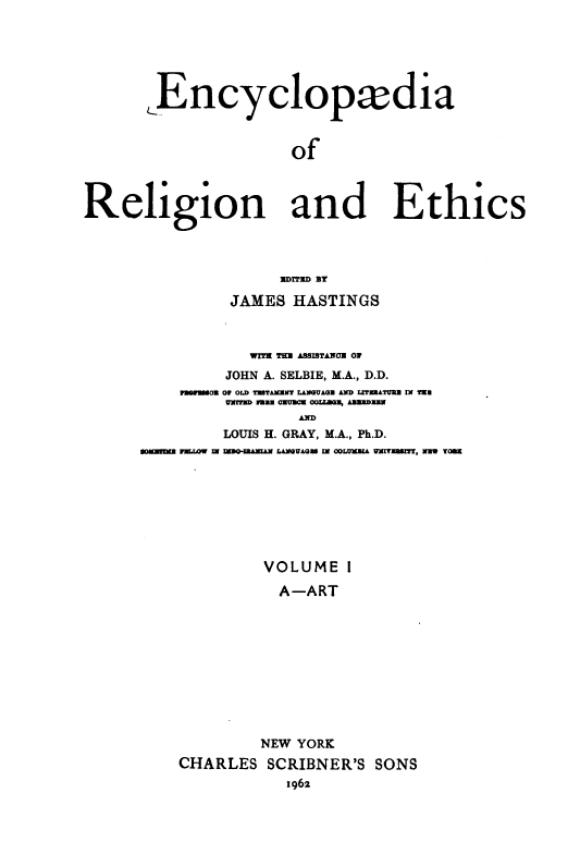 handle is hein.religion/eaorlnades0001 and id is 1 raw text is: Encyclopxdia
of
Religion and Ethics

EDITED BY
JAMES HASTINGS
WITE THE ASSITANOU 0
JOHN A. SELBIE, M.A., D.D.
FnWmWoa O OLD TTAMrES   LMUAGE AND LTIZRATURS IN TEE
UNWID w33t Ozmm~ OOU.3BN, hBDUDmm
AD
LOUIS H. GRAY, M.A., Ph.D.
aoImIEn i1.O W  I =00-IMMAN LAeVAGS IN COLMKiA VNITRU3T, NW TOS

VOLUME I
A-ART
NEW YORK
CHARLES SCRIBNER'S SONS
1962


