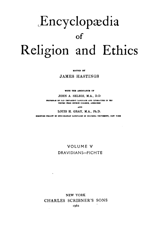 handle is hein.religion/eaorlnades0005 and id is 1 raw text is: Encyclopxdia
of
Religion and Ethics

UDITED BT
JAMES HASTINGS
WITH THU ASSISTANOB OF
JOHN A. SELBIE, M.A., D.D.
PROFESSU 0F OLD TESTAMENT LANGUAGE AND LITERATURE IN TE
UMrrZD FARE CHURCH COLLEGE, ABERDEEN
AND
LOUIS H. GRAY, M.A., Ph.D.
SOMUTIME FELLW IN INDO-IBANIAN LANGUAGES IN COLUMBIA UNIVUEIT, NEW TONE

VOLUME V
DRAVIDIANS-FICHTE
NEW YORK
CHARLES SCRIBNER'S SONS
1962



