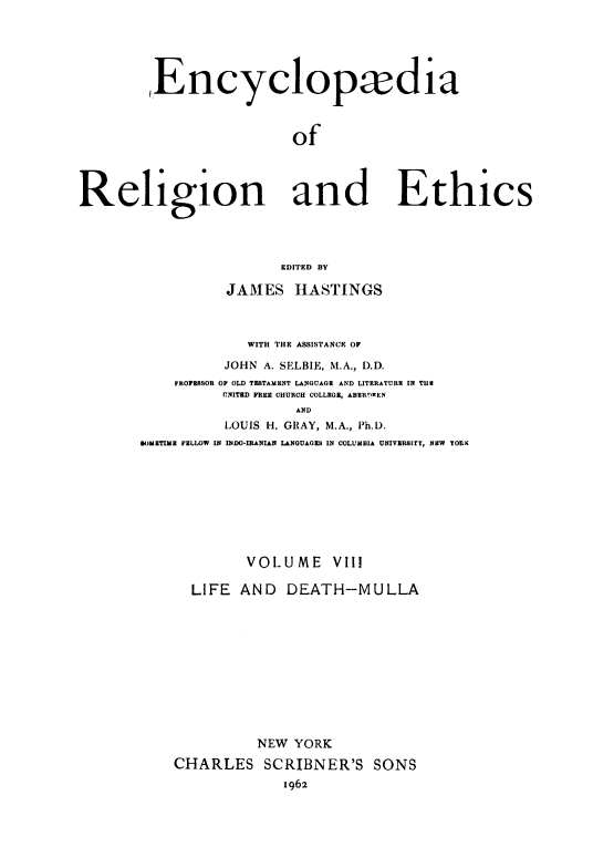 handle is hein.religion/eaorlnades0008 and id is 1 raw text is: Encyclopadia
of
Religion and Ethics
EDITED BY

JAMES HASTINGS
WITH THE ASSISTANCE OF
JOHN A. SELBIE, M.A., D.D.
FROFESSOR OF OLD TESTAMENT LANGUAGE AND LITERATURE IN THE
UNITED FREE CHURCH COLLEGE, ABERUWEN
AND
LOUIS H. GRAY, M.A., Ph.D.
M)METIME FELLOW IN INDO-IRANIAN LANGUAGES IN COLUMBIA UNIVERSITY, NEW YORK

VOLUME

VIII

LIFE AND DEATH-MULLA
NEW YORK
CHARLES SCRIBNER'S SONS
1962


