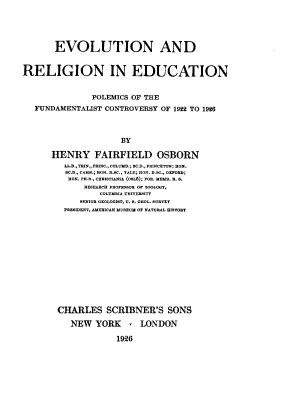 handle is hein.religion/enadrnien0001 and id is 1 raw text is: EVOLUTION AND
RELIGION IN EDUCATION
POLEMICS OF THE
FUNDAMENTALIST CONTROVERSY OF 1922 TO 1926
BY
HENRY FAIRFIELD OSBORN
LL.D., TRIN., PRINC.,COLUMU.; BC.D., PRINCETON: HON.
C.D., CAME.; HON. 0.C., YALE; HON. D.SC., OXFORD;
HON. PH.D., CHRIBTIAIA (OLI); FOE. MEMO. U. S.
RESEARCH PROFESSOR OF ZOOLOGY,
COLUMBIA UNIVERSITY
SENIOR GEOLOGIST, U. B. GEOL. SURVEY
PRESIDENT, AMERICAN MUSEUM OF NATURAL HISTORY

CHARLES SCRIBNER'S SONS
NEW YORK , LONDON
1926


