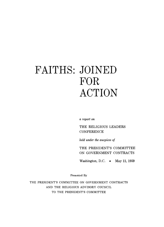 handle is hein.religion/fjaarrl0001 and id is 1 raw text is: FAITHS: JOINED
FOR
ACTION
a report on

THE RELIGIOUS
CONFERENCE

LEADERS

held under the auspices of

THE PRESIDENT'S
ON GOVERNMENT

COMMITTEE
CONTRACTS

Washington, D.C.  May 11, 1959
Presented By
THE PRESIDENT'S COMMITTEE ON GOVERNMENT CONTRACTS
AND THE RELIGIOUS ADVISORY COUNCIL
TO THE PRESIDENT'S COMMITTEE


