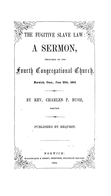 handle is hein.religion/fugslvla0001 and id is 1 raw text is: THE F

A

Nor

BY RI

UGITIVE SLAVE LAW: VN'j
SERMON,
PREACHED IN TIIE
rwich, Conn., June 25th, 1854.
EV. CHARLES- IP. BUSH,
PASTOR.

PUBLISHED BY REQUEST.

N 0 R WI C H:
WOODWORTI & PERRY, PRINTERS, FRANKLIN SQUARE.
1854.              -

$0111-tll


