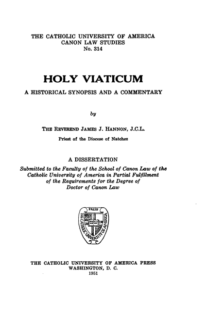 handle is hein.religion/hlyvtc0001 and id is 1 raw text is: ï»¿THE CATHOLIC UNIVERSITY OF AMERICA
CANON LAW STUDIES
No. 314
HOLY VIATICUM
A HISTORICAL SYNOPSIS AND A COMMENTARY
by
THE REVEREND JAMES J. HANNON, J.C.L.
Priest of the Diocese of Natchez
A DISSERTATION
Submitted to the Faculty of the School of Canon Law of the
Catholic University of America in Partial Fulfillment
of the Requirements for the Degree of
Doctor of Canon Law

THE CATHOLIC UNIVERSITY OF AMERICA PRESS
WASHINGTON, D. C.
1951


